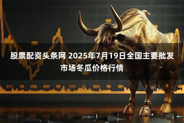 股票配资头条网 2025年7月19日全国主要批发市场冬瓜价格行情