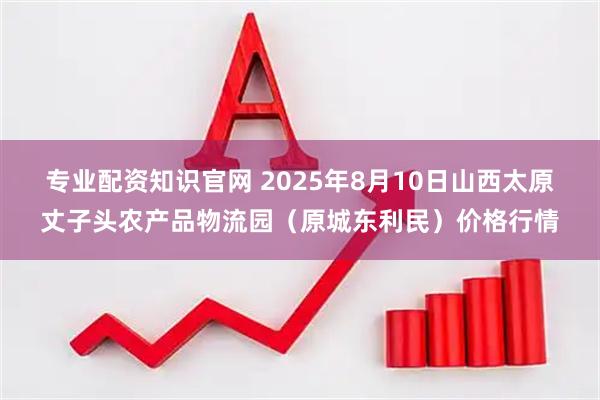 专业配资知识官网 2025年8月10日山西太原丈子头农产品物流园（原城东利民）价格行情