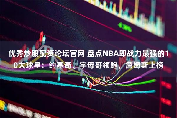 优秀炒股配资论坛官网 盘点NBA即战力最强的10大球星：约基奇、字母哥领跑，詹姆斯上榜