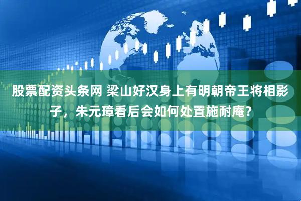 股票配资头条网 梁山好汉身上有明朝帝王将相影子，朱元璋看后会如何处置施耐庵？