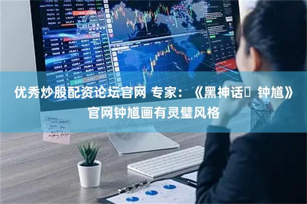 优秀炒股配资论坛官网 专家：《黑神话・钟馗》官网钟馗画有灵璧风格