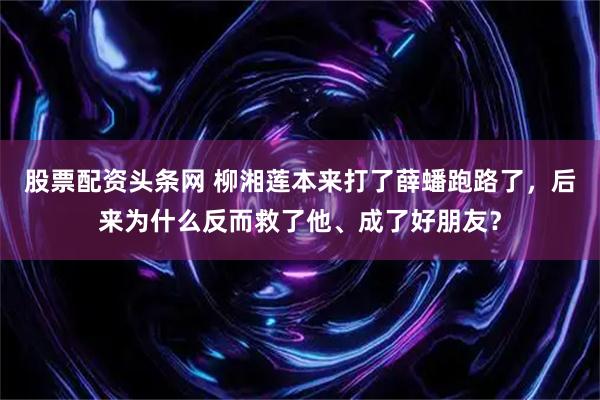 股票配资头条网 柳湘莲本来打了薛蟠跑路了，后来为什么反而救了他、成了好朋友？