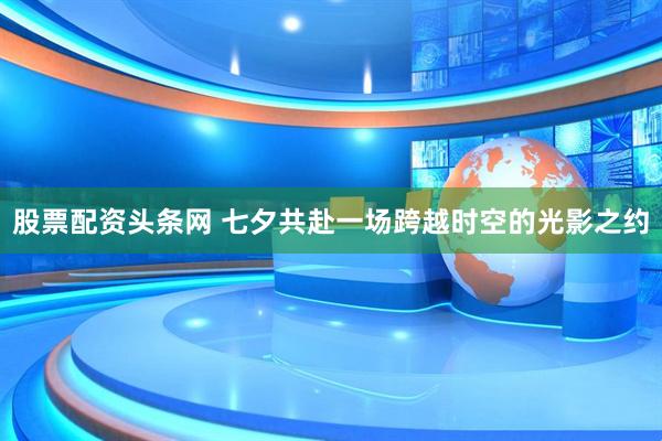 股票配资头条网 七夕共赴一场跨越时空的光影之约