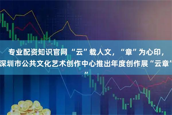 专业配资知识官网 “云”载人文，“章”为心印，深圳市公共文化艺术创作中心推出年度创作展“云章”