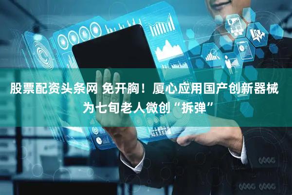 股票配资头条网 免开胸！厦心应用国产创新器械  为七旬老人微创“拆弹”