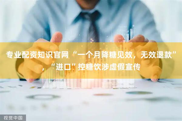 专业配资知识官网 “一个月降糖见效，无效退款”，“进口”控糖饮涉虚假宣传