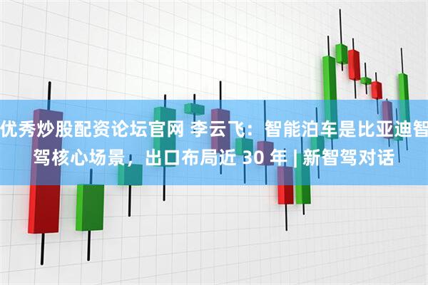 优秀炒股配资论坛官网 李云飞：智能泊车是比亚迪智驾核心场景，出口布局近 30 年 | 新智驾对话