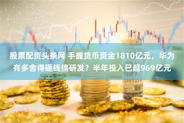 股票配资头条网 手握货币资金1810亿元，华为有多舍得砸钱搞研发？半年投入已超969亿元