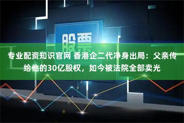专业配资知识官网 香港企二代净身出局：父亲传给他的30亿股权，如今被法院全部卖光
