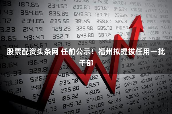 股票配资头条网 任前公示！福州拟提拔任用一批干部