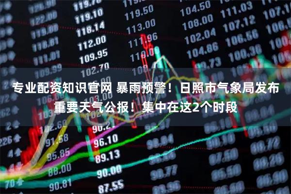 专业配资知识官网 暴雨预警！日照市气象局发布重要天气公报！集中在这2个时段