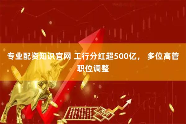 专业配资知识官网 工行分红超500亿， 多位高管职位调整