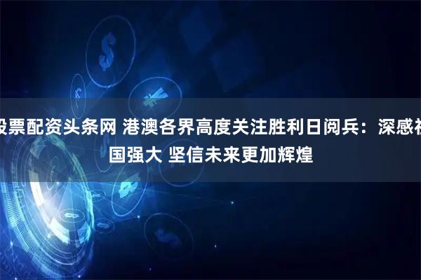 股票配资头条网 港澳各界高度关注胜利日阅兵：深感祖国强大&#32;坚信未来更加辉煌