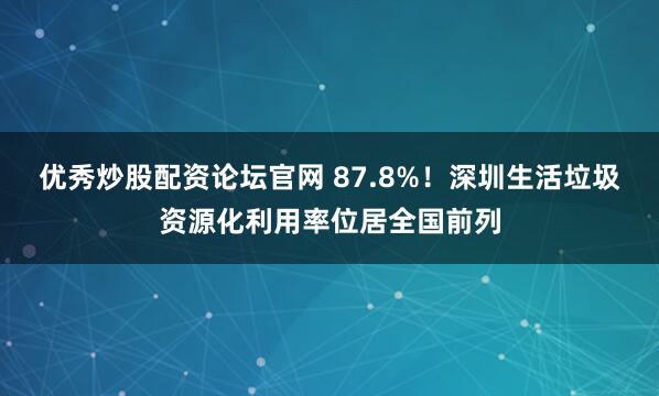 优秀炒股配资论坛官网 87.8%！深圳生活垃圾资源化利用率位居全国前列