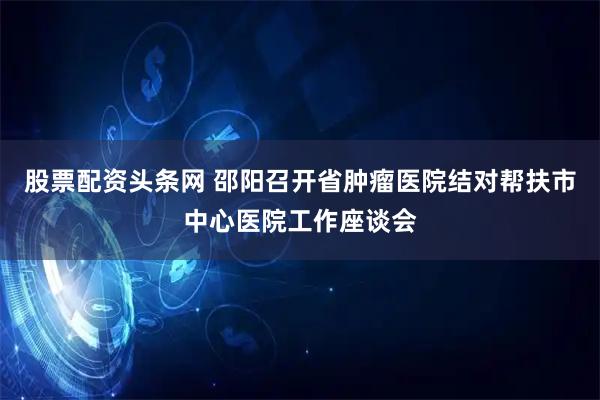 股票配资头条网 邵阳召开省肿瘤医院结对帮扶市中心医院工作座谈会