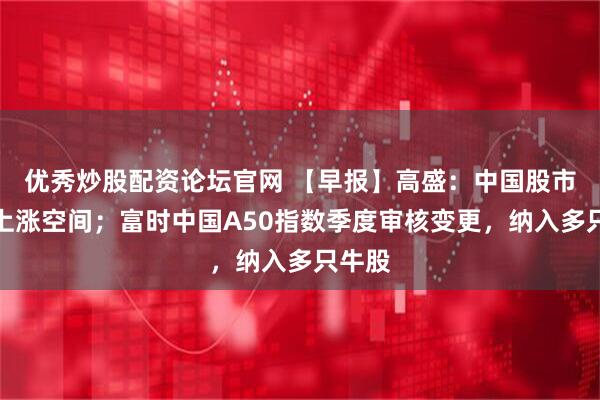 优秀炒股配资论坛官网 【早报】高盛：中国股市仍有上涨空间；富时中国A50指数季度审核变更，纳入多只牛股
