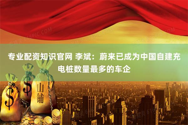 专业配资知识官网 李斌：蔚来已成为中国自建充电桩数量最多的车企