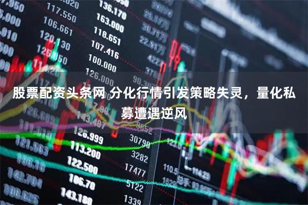 股票配资头条网 分化行情引发策略失灵，量化私募遭遇逆风