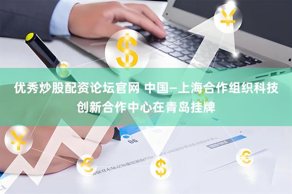 优秀炒股配资论坛官网 中国—上海合作组织科技创新合作中心在青岛挂牌