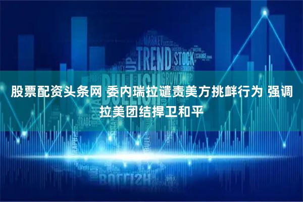股票配资头条网 委内瑞拉谴责美方挑衅行为 强调拉美团结捍卫和平
