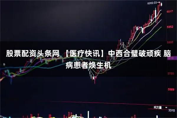 股票配资头条网 【医疗快讯】中西合璧破顽疾 脑病患者焕生机