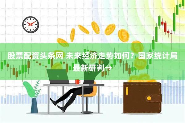 股票配资头条网 未来经济走势如何？国家统计局最新研判→