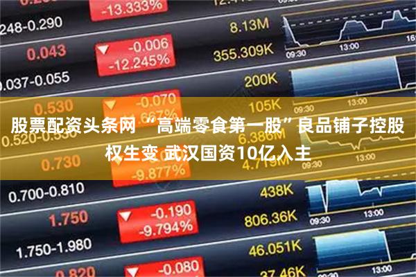 股票配资头条网 “高端零食第一股”良品铺子控股权生变 武汉国资10亿入主