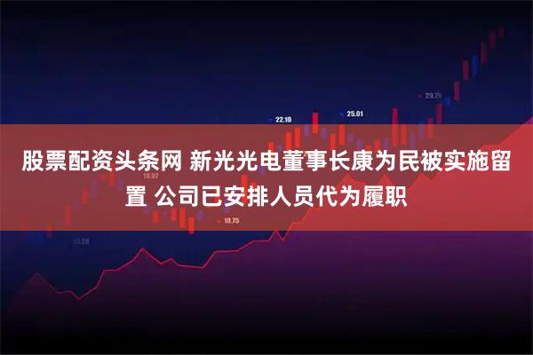 股票配资头条网 新光光电董事长康为民被实施留置 公司已安排人员代为履职