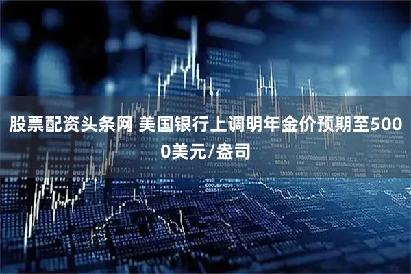 股票配资头条网 美国银行上调明年金价预期至5000美元/盎司