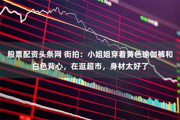 股票配资头条网 街拍:小姐姐穿着黄色瑜伽裤和白色背心,在逛超市,身材太好了