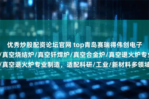 优秀炒股配资论坛官网 top青岛赛瑞得伟创电子科技有限公司:真空炉/真空烧结炉/真空钎焊炉/真空合金炉/真空退火炉专业制造,适配科研/工业/新材料多领域热处理需求