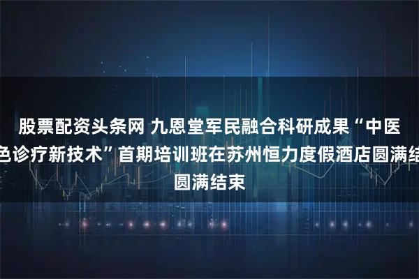 股票配资头条网 九恩堂军民融合科研成果“中医特色诊疗新技术”首期培训班在苏州恒力度假酒店圆满结束