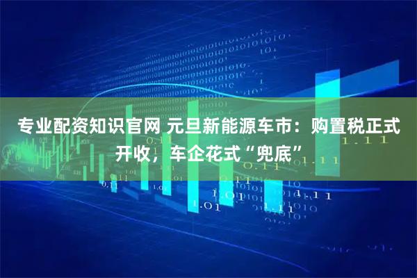 专业配资知识官网 元旦新能源车市:购置税正式开收,车企花式“兜底”