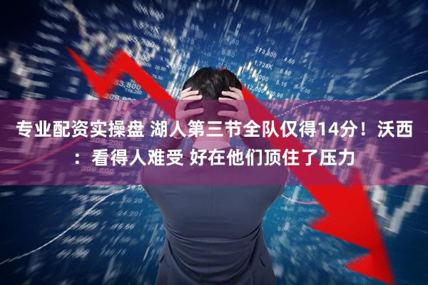 专业配资实操盘 湖人第三节全队仅得14分！沃西：看得人难受 好在他们顶住了压力