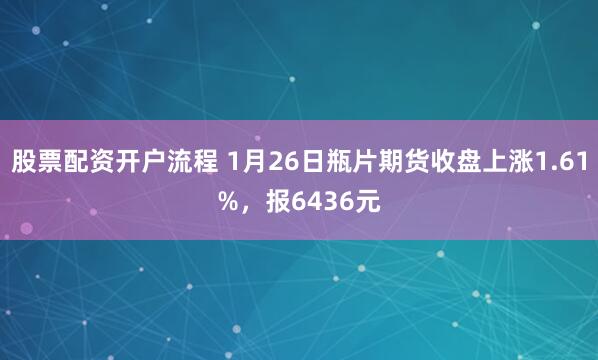 股票配资开户流程 1月26日瓶片期货收盘上涨1.61%，报6436元