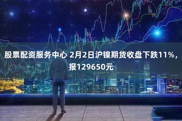 股票配资服务中心 2月2日沪镍期货收盘下跌11%，报129650元