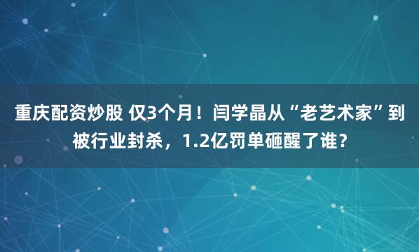 重庆配资炒股 仅3个月！闫学晶从“老艺术家”到被行业封杀，1.2亿罚单砸醒了谁？