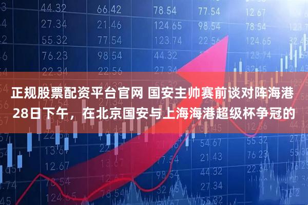 正规股票配资平台官网 国安主帅赛前谈对阵海港 28日下午,在北京国安与上海海港超级杯争冠的