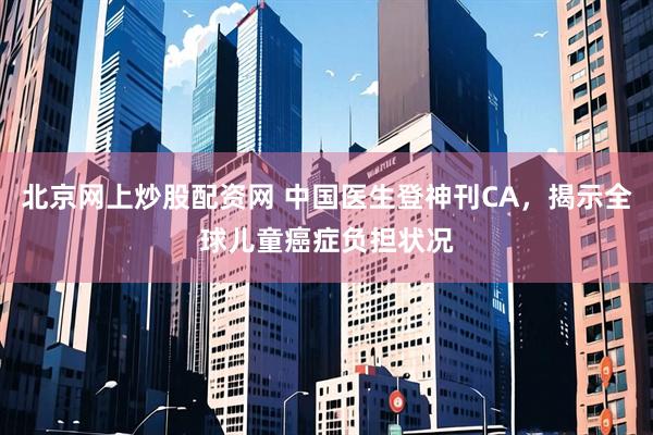 北京网上炒股配资网 中国医生登神刊CA，揭示全球儿童癌症负担状况