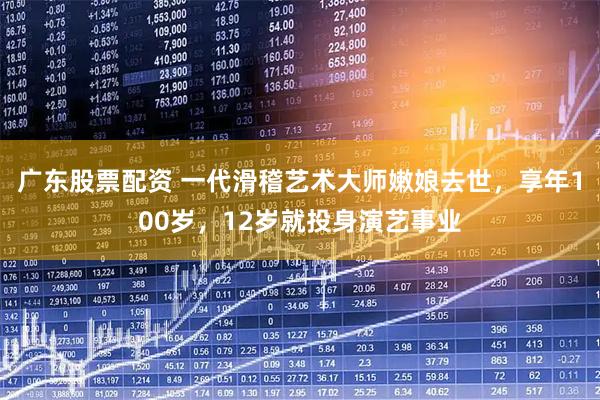 广东股票配资 一代滑稽艺术大师嫩娘去世，享年100岁，12岁就投身演艺事业