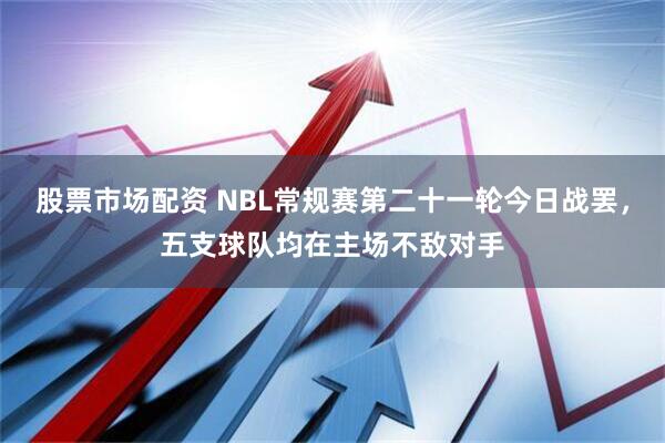 股票市场配资 NBL常规赛第二十一轮今日战罢，五支球队均在主场不敌对手