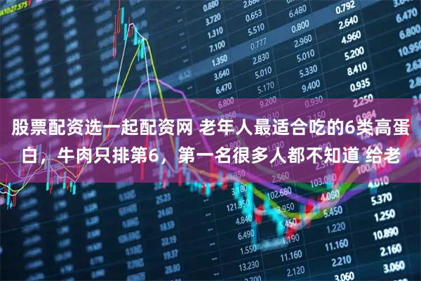 股票配资选一起配资网 老年人最适合吃的6类高蛋白，牛肉只排第6，第一名很多人都不知道 给老