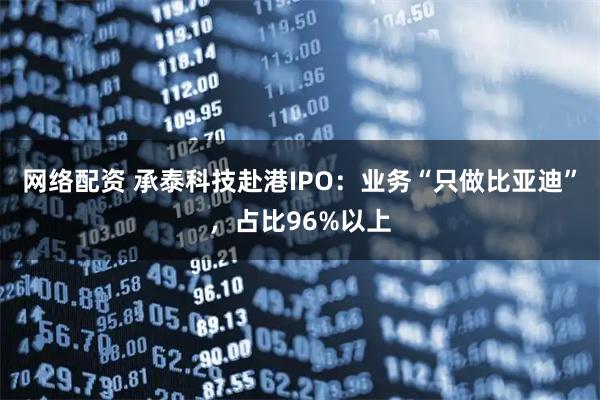 网络配资 承泰科技赴港IPO：业务“只做比亚迪”，占比96%以上