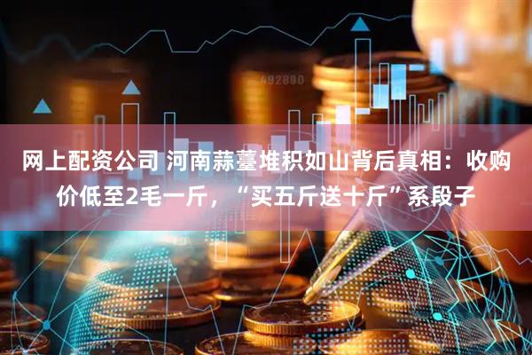 网上配资公司 河南蒜薹堆积如山背后真相：收购价低至2毛一斤，“买五斤送十斤”系段子