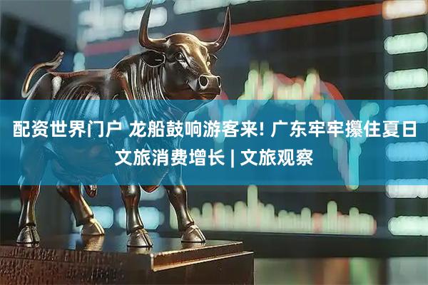 配资世界门户 龙船鼓响游客来! 广东牢牢攥住夏日文旅消费增长 | 文旅观察