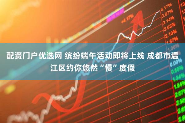 配资门户优选网 缤纷端午活动即将上线 成都市温江区约你悠然“慢”度假
