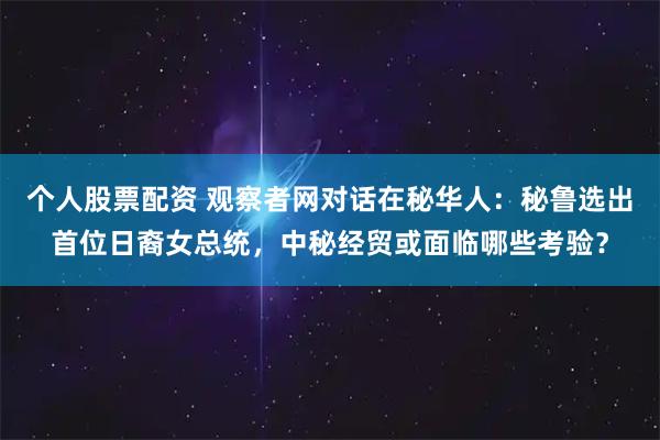 个人股票配资 观察者网对话在秘华人：秘鲁选出首位日裔女总统，中秘经贸或面临哪些考验？