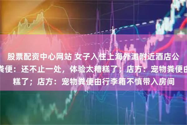 股票配资中心网站 女子入住上海外滩附近酒店公寓，房间内差点踩到粪便：还不止一处，体验太糟糕了；店方：宠物粪便由行李箱不慎带入房间