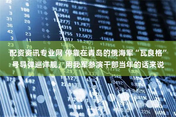 配资资讯专业网 停靠在青岛的俄海军“瓦良格”号导弹巡洋舰，用我军参演干部当年的话来说