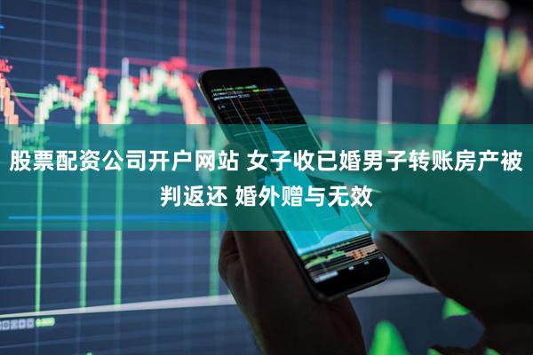 股票配资公司开户网站 女子收已婚男子转账房产被判返还 婚外赠与无效